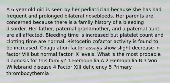 A 6-year-old girl is seen by her pediatrician because she has had frequent and prolonged bilateral nosebleeds. Her parents are concerned because there is a family history of a bleeding disorder. Her father, paternal grandmother, and a paternal aunt are all affected. Bleeding time is increased but platelet count and clotting time are normal. Ristocetin cofactor activity is found to be increased. Coagulation factor assays show slight decrease in factor VIII but normal factor IX levels. What is the most probable diagnosis for this family? 1 Hemophilia A 2 Hemophilia B 3 Von Willebrand disease 4 Factor XIII deficiency 5 Primary thrombocythemia