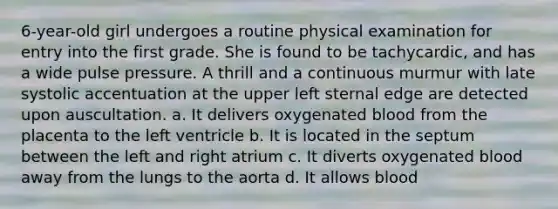 6-year-old girl undergoes a routine physical examination for entry into the first grade. She is found to be tachycardic, and has a wide pulse pressure. A thrill and a continuous murmur with late systolic accentuation at the upper left sternal edge are detected upon auscultation. a. It delivers oxygenated blood from the placenta to the left ventricle b. It is located in the septum between the left and right atrium c. It diverts oxygenated blood away from the lungs to the aorta d. It allows blood