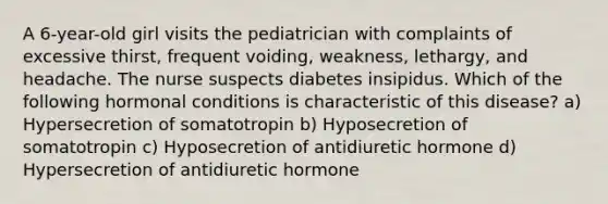 A 6-year-old girl visits the pediatrician with complaints of excessive thirst, frequent voiding, weakness, lethargy, and headache. The nurse suspects diabetes insipidus. Which of the following hormonal conditions is characteristic of this disease? a) Hypersecretion of somatotropin b) Hyposecretion of somatotropin c) Hyposecretion of antidiuretic hormone d) Hypersecretion of antidiuretic hormone