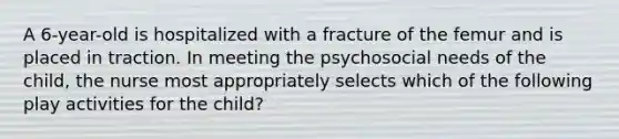 A 6-year-old is hospitalized with a fracture of the femur and is placed in traction. In meeting the psychosocial needs of the child, the nurse most appropriately selects which of the following play activities for the child?