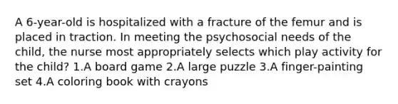 A 6-year-old is hospitalized with a fracture of the femur and is placed in traction. In meeting the psychosocial needs of the child, the nurse most appropriately selects which play activity for the child? 1.A board game 2.A large puzzle 3.A finger-painting set 4.A coloring book with crayons