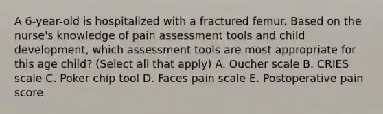 A 6-year-old is hospitalized with a fractured femur. Based on the nurse's knowledge of pain assessment tools and child development, which assessment tools are most appropriate for this age child? (Select all that apply) A. Oucher scale B. CRIES scale C. Poker chip tool D. Faces pain scale E. Postoperative pain score