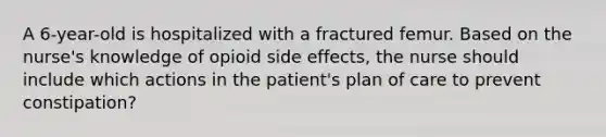 A 6-year-old is hospitalized with a fractured femur. Based on the nurse's knowledge of opioid side effects, the nurse should include which actions in the patient's plan of care to prevent constipation?