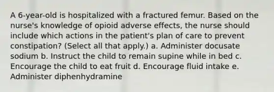 A 6-year-old is hospitalized with a fractured femur. Based on the nurse's knowledge of opioid adverse effects, the nurse should include which actions in the patient's plan of care to prevent constipation? (Select all that apply.) a. Administer docusate sodium b. Instruct the child to remain supine while in bed c. Encourage the child to eat fruit d. Encourage fluid intake e. Administer diphenhydramine