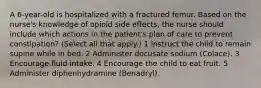 A 6-year-old is hospitalized with a fractured femur. Based on the nurse's knowledge of opioid side effects, the nurse should include which actions in the patient's plan of care to prevent constipation? (Select all that apply.) 1 Instruct the child to remain supine while in bed. 2 Administer docusate sodium (Colace). 3 Encourage fluid intake. 4 Encourage the child to eat fruit. 5 Administer diphenhydramine (Benadryl).