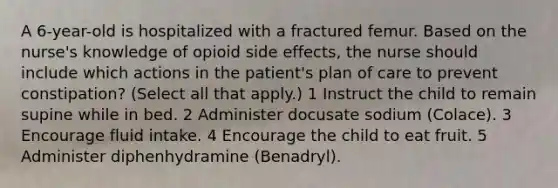 A 6-year-old is hospitalized with a fractured femur. Based on the nurse's knowledge of opioid side effects, the nurse should include which actions in the patient's plan of care to prevent constipation? (Select all that apply.) 1 Instruct the child to remain supine while in bed. 2 Administer docusate sodium (Colace). 3 Encourage fluid intake. 4 Encourage the child to eat fruit. 5 Administer diphenhydramine (Benadryl).