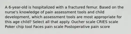 A 6-year-old is hospitalized with a fractured femur. Based on the nurse's knowledge of pain assessment tools and child development, which assessment tools are most appropriate for this age child? Select all that apply. Oucher scale CRIES scale Poker chip tool Faces pain scale Postoperative pain score