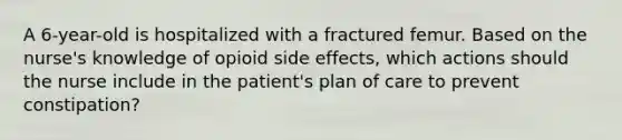 A 6-year-old is hospitalized with a fractured femur. Based on the nurse's knowledge of opioid side effects, which actions should the nurse include in the patient's plan of care to prevent constipation?