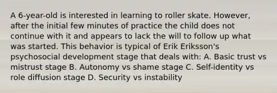 A 6-year-old is interested in learning to roller skate. However, after the initial few minutes of practice the child does not continue with it and appears to lack the will to follow up what was started. This behavior is typical of Erik Eriksson's psychosocial development stage that deals with: A. Basic trust vs mistrust stage B. Autonomy vs shame stage C. Self-identity vs role diffusion stage D. Security vs instability