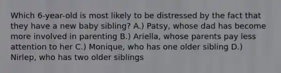 Which 6-year-old is most likely to be distressed by the fact that they have a new baby sibling? A.) Patsy, whose dad has become more involved in parenting B.) Ariella, whose parents pay less attention to her C.) Monique, who has one older sibling D.) Nirlep, who has two older siblings