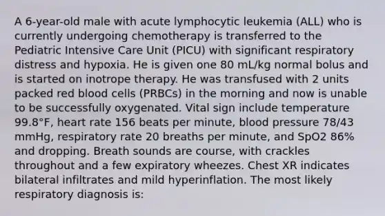 A 6-year-old male with acute lymphocytic leukemia (ALL) who is currently undergoing chemotherapy is transferred to the Pediatric Intensive Care Unit (PICU) with significant respiratory distress and hypoxia. He is given one 80 mL/kg normal bolus and is started on inotrope therapy. He was transfused with 2 units packed red blood cells (PRBCs) in the morning and now is unable to be successfully oxygenated. Vital sign include temperature 99.8°F, heart rate 156 beats per minute, blood pressure 78/43 mmHg, respiratory rate 20 breaths per minute, and SpO2 86% and dropping. Breath sounds are course, with crackles throughout and a few expiratory wheezes. Chest XR indicates bilateral infiltrates and mild hyperinflation. The most likely respiratory diagnosis is: