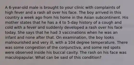 A 6-year-old male is brought to your clinic with complaints of high fever and a rash all over his face. The boy arrived in this country a week ago from his home in the Asian subcontinent. His mother states that he has a 4 to 5-day history of a cough and cold with a fever and suddenly developed a rash over his face today. She says that he had 3 vaccinations when he was an infant and none after that. On examination, the boy looks malnourished and very ill, with a 104 degree temperature. There was some congestion of the conjunctiva, and some red spots were observed inside his buccal cavity. The rash on his face was maculopapular. What can be said of this condition?