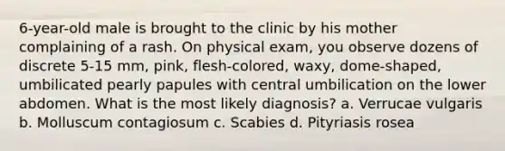 6-year-old male is brought to the clinic by his mother complaining of a rash. On physical exam, you observe dozens of discrete 5-15 mm, pink, flesh-colored, waxy, dome-shaped, umbilicated pearly papules with central umbilication on the lower abdomen. What is the most likely diagnosis? a. Verrucae vulgaris b. Molluscum contagiosum c. Scabies d. Pityriasis rosea