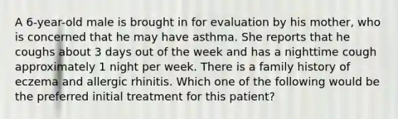 A 6-year-old male is brought in for evaluation by his mother, who is concerned that he may have asthma. She reports that he coughs about 3 days out of the week and has a nighttime cough approximately 1 night per week. There is a family history of eczema and allergic rhinitis. Which one of the following would be the preferred initial treatment for this patient?