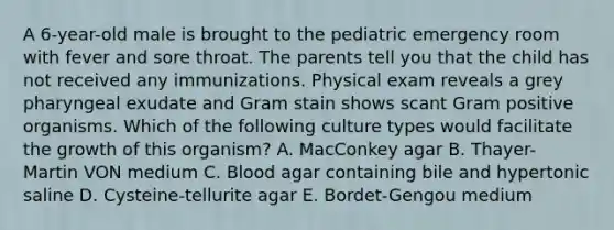 A 6-year-old male is brought to the pediatric emergency room with fever and sore throat. The parents tell you that the child has not received any immunizations. Physical exam reveals a grey pharyngeal exudate and Gram stain shows scant Gram positive organisms. Which of the following culture types would facilitate the growth of this organism? A. MacConkey agar B. Thayer-Martin VON medium C. Blood agar containing bile and hypertonic saline D. Cysteine-tellurite agar E. Bordet-Gengou medium