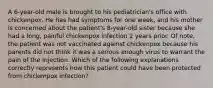 A 6-year-old male is brought to his pediatrician's office with chickenpox. He has had symptoms for one week, and his mother is concerned about the patient's 8-year-old sister because she had a long, painful chickenpox infection 2 years prior. Of note, the patient was not vaccinated against chickenpox because his parents did not think it was a serious enough virus to warrant the pain of the injection. Which of the following explanations correctly represents how this patient could have been protected from chickenpox infection?