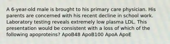 A 6-year-old male is brought to his primary care physician. His parents are concerned with his recent decline in school work. Laboratory testing reveals extremely low plasma LDL. This presentation would be consistent with a loss of which of the following apoproteins? ApoB48 ApoB100 ApoA ApoE