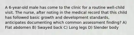 A 6-year-old male has come to the clinic for a routine well-child visit. The nurse, after noting in the medical record that this child has followed basic growth and development standards, anticipates documenting which common assessment finding? A) Flat abdomen B) Swayed back C) Long legs D) Slender body