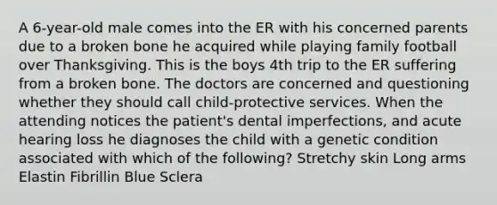 A 6-year-old male comes into the ER with his concerned parents due to a broken bone he acquired while playing family football over Thanksgiving. This is the boys 4th trip to the ER suffering from a broken bone. The doctors are concerned and questioning whether they should call child-protective services. When the attending notices the patient's dental imperfections, and acute hearing loss he diagnoses the child with a genetic condition associated with which of the following? Stretchy skin Long arms Elastin Fibrillin Blue Sclera