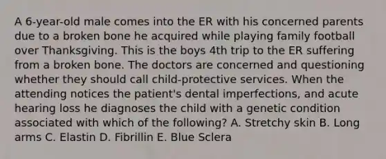 A 6-year-old male comes into the ER with his concerned parents due to a broken bone he acquired while playing family football over Thanksgiving. This is the boys 4th trip to the ER suffering from a broken bone. The doctors are concerned and questioning whether they should call child-protective services. When the attending notices the patient's dental imperfections, and acute hearing loss he diagnoses the child with a genetic condition associated with which of the following? A. Stretchy skin B. Long arms C. Elastin D. Fibrillin E. Blue Sclera