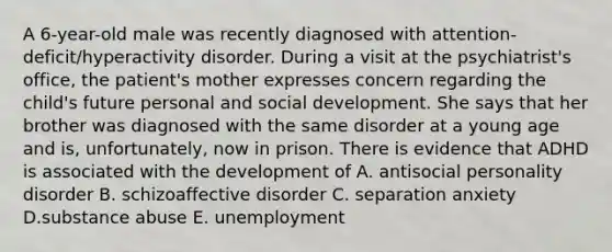 A 6-year-old male was recently diagnosed with attention-deficit/hyperactivity disorder. During a visit at the psychiatrist's office, the patient's mother expresses concern regarding the child's future personal and social development. She says that her brother was diagnosed with the same disorder at a young age and is, unfortunately, now in prison. There is evidence that ADHD is associated with the development of A. antisocial personality disorder B. schizoaffective disorder C. separation anxiety D.substance abuse E. unemployment