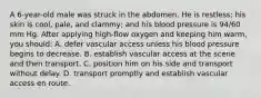 A 6-year-old male was struck in the abdomen. He is restless; his skin is cool, pale, and clammy; and his blood pressure is 94/60 mm Hg. After applying high-flow oxygen and keeping him warm, you should: A. defer vascular access unless his blood pressure begins to decrease. B. establish vascular access at the scene and then transport. C. position him on his side and transport without delay. D. transport promptly and establish vascular access en route.