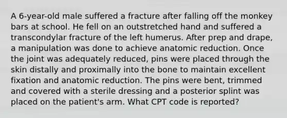 A 6-year-old male suffered a fracture after falling off the monkey bars at school. He fell on an outstretched hand and suffered a transcondylar fracture of the left humerus. After prep and drape, a manipulation was done to achieve anatomic reduction. Once the joint was adequately reduced, pins were placed through the skin distally and proximally into the bone to maintain excellent fixation and anatomic reduction. The pins were bent, trimmed and covered with a sterile dressing and a posterior splint was placed on the patient's arm. What CPT code is reported?