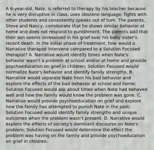 A 6-year-old, Nate, is referred to therapy by his teacher because he is very disruptive in class, uses obscene language, fights with other students and consistently speaks out of turn. The parents, Steve and Nancy, corroborate that he shows similar behavior at home and does not respond to punishment. The parents add that their son seems unresolved in his grief over his baby sister's recent death. In the initial phase of treatment, how would a Narrative therapist intervene compared to a Solution Focused therapist? A. Narrative would identify times when Nate's behavior wasn't a problem at school and/or at home and provide psychoeducation on grief in children; Solution Focused would normalize Nate's behavior and identify family strengths. B. Narrative would separate Nate from his bad behavior and explore the effects of the bad behavior at school and home; Solution Focused would ask about times when Nate had behaved well and how the family would know the problem was gone. C. Narrative would provide psychoeducation on grief and explore how the family has attempted to punish Nate in the past; Solution Focused would identify family strengths and unique outcomes when the problem wasn't present. D. Narrative would explore the effects of society's dominant discourse on Nate's problem; Solution Focused would determine the effect the problem was having on the family and provide psychoeducation on grief in children.