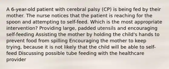 A 6-year-old patient with cerebral palsy (CP) is being fed by their mother. The nurse notices that the patient is reaching for the spoon and attempting to self-feed. Which is the most appropriate intervention? Providing large, padded utensils and encouraging self-feeding Assisting the mother by holding the child's hands to prevent food from spilling Encouraging the mother to keep trying, because it is not likely that the child will be able to self-feed Discussing possible tube feeding with the healthcare provider