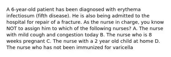 A 6-year-old patient has been diagnosed with erythema infectiosum (fifth disease). He is also being admitted to the hospital for repair of a fracture. As the nurse in charge, you know NOT to assign him to which of the following nurses? A. The nurse with mild cough and congestion today B. The nurse who is 8 weeks pregnant C. The nurse with a 2 year old child at home D. The nurse who has not been immunized for varicella