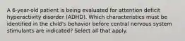 A 6-year-old patient is being evaluated for attention deficit hyperactivity disorder (ADHD). Which characteristics must be identified in the child's behavior before central nervous system stimulants are indicated? Select all that apply.