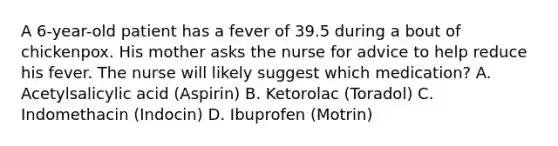 A 6-year-old patient has a fever of 39.5 during a bout of chickenpox. His mother asks the nurse for advice to help reduce his fever. The nurse will likely suggest which medication? A. Acetylsalicylic acid (Aspirin) B. Ketorolac (Toradol) C. Indomethacin (Indocin) D. Ibuprofen (Motrin)