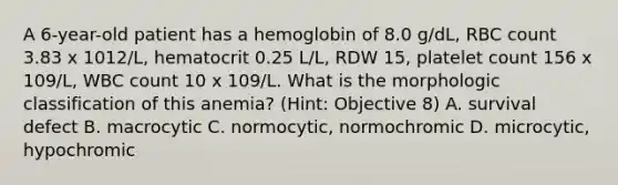 A 6-year-old patient has a hemoglobin of 8.0 g/dL, RBC count 3.83 x 1012/L, hematocrit 0.25 L/L, RDW 15, platelet count 156 x 109/L, WBC count 10 x 109/L. What is the morphologic classification of this anemia? (Hint: Objective 8) A. survival defect B. macrocytic C. normocytic, normochromic D. microcytic, hypochromic