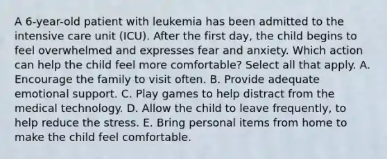 A 6-year-old patient with leukemia has been admitted to the intensive care unit (ICU). After the first day, the child begins to feel overwhelmed and expresses fear and anxiety. Which action can help the child feel more comfortable? Select all that apply. A. Encourage the family to visit often. B. Provide adequate emotional support. C. Play games to help distract from the medical technology. D. Allow the child to leave frequently, to help reduce the stress. E. Bring personal items from home to make the child feel comfortable.