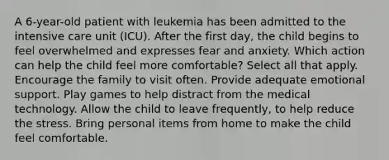 A 6-year-old patient with leukemia has been admitted to the intensive care unit (ICU). After the first day, the child begins to feel overwhelmed and expresses fear and anxiety. Which action can help the child feel more comfortable? Select all that apply. Encourage the family to visit often. Provide adequate emotional support. Play games to help distract from the medical technology. Allow the child to leave frequently, to help reduce the stress. Bring personal items from home to make the child feel comfortable.