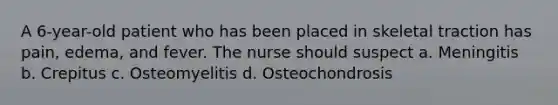 A 6-year-old patient who has been placed in skeletal traction has pain, edema, and fever. The nurse should suspect a. Meningitis b. Crepitus c. Osteomyelitis d. Osteochondrosis