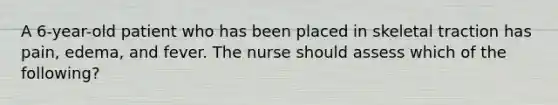 A 6-year-old patient who has been placed in skeletal traction has pain, edema, and fever. The nurse should assess which of the following?