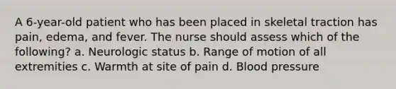 A 6-year-old patient who has been placed in skeletal traction has pain, edema, and fever. The nurse should assess which of the following? a. Neurologic status b. Range of motion of all extremities c. Warmth at site of pain d. <a href='https://www.questionai.com/knowledge/kD0HacyPBr-blood-pressure' class='anchor-knowledge'>blood pressure</a>