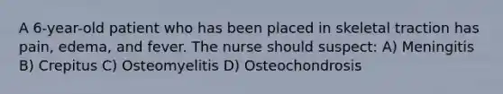 A 6-year-old patient who has been placed in skeletal traction has pain, edema, and fever. The nurse should suspect: A) Meningitis B) Crepitus C) Osteomyelitis D) Osteochondrosis