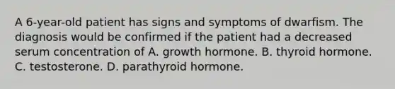 A 6-year-old patient has signs and symptoms of dwarfism. The diagnosis would be confirmed if the patient had a decreased serum concentration of A. growth hormone. B. thyroid hormone. C. testosterone. D. parathyroid hormone.