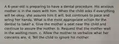 A 6-year-old is preparing to have a dental procedure. His anxious mother is in the room with him. When the child asks if everything will be okay, she assures him it will, but continues to pace and wring her hands. What is the most appropriate action for the dentist to take? a. Give the mother a seat near the child and continue to assure the mother. b. Request that the mother wait in the waiting room. c. Allow the mother to verbalize what her concerns are. d. Tell the child to ignore his mother.