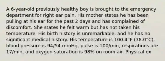 A 6-year-old previously healthy boy is brought to the emergency department for right ear pain. His mother states he has been pulling at his ear for the past 2 days and has complained of discomfort. She states he felt warm but has not taken his temperature. His birth history is unremarkable, and he has no significant medical history. His temperature is 100.4°F (38.0°C), <a href='https://www.questionai.com/knowledge/kD0HacyPBr-blood-pressure' class='anchor-knowledge'>blood pressure</a> is 94/54 mmHg, pulse is 100/min, respirations are 17/min, and oxygen saturation is 98% on room air. Physical ex