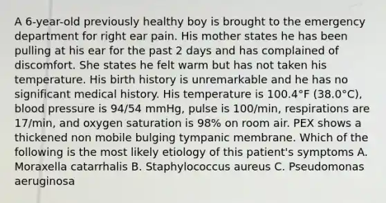 A 6-year-old previously healthy boy is brought to the emergency department for right ear pain. His mother states he has been pulling at his ear for the past 2 days and has complained of discomfort. She states he felt warm but has not taken his temperature. His birth history is unremarkable and he has no significant medical history. His temperature is 100.4°F (38.0°C), blood pressure is 94/54 mmHg, pulse is 100/min, respirations are 17/min, and oxygen saturation is 98% on room air. PEX shows a thickened non mobile bulging tympanic membrane. Which of the following is the most likely etiology of this patient's symptoms A. Moraxella catarrhalis B. Staphylococcus aureus C. Pseudomonas aeruginosa