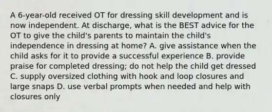 A 6-year-old received OT for dressing skill development and is now independent. At discharge, what is the BEST advice for the OT to give the child's parents to maintain the child's independence in dressing at home? A. give assistance when the child asks for it to provide a successful experience B. provide praise for completed dressing; do not help the child get dressed C. supply oversized clothing with hook and loop closures and large snaps D. use verbal prompts when needed and help with closures only