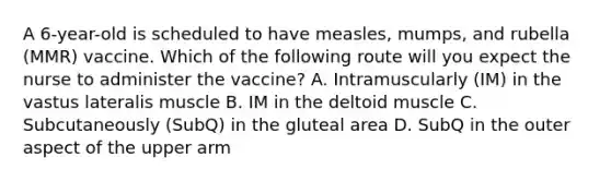 A 6-year-old is scheduled to have measles, mumps, and rubella (MMR) vaccine. Which of the following route will you expect the nurse to administer the vaccine? A. Intramuscularly (IM) in the vastus lateralis muscle B. IM in the deltoid muscle C. Subcutaneously (SubQ) in the gluteal area D. SubQ in the outer aspect of the upper arm