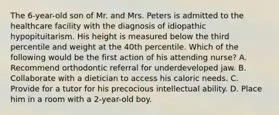 The 6-year-old son of Mr. and Mrs. Peters is admitted to the healthcare facility with the diagnosis of idiopathic hypopituitarism. His height is measured below the third percentile and weight at the 40th percentile. Which of the following would be the first action of his attending nurse? A. Recommend orthodontic referral for underdeveloped jaw. B. Collaborate with a dietician to access his caloric needs. C. Provide for a tutor for his precocious intellectual ability. D. Place him in a room with a 2-year-old boy.