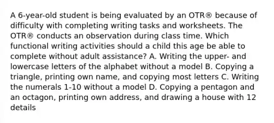 A 6-year-old student is being evaluated by an OTR® because of difficulty with completing writing tasks and worksheets. The OTR® conducts an observation during class time. Which functional writing activities should a child this age be able to complete without adult assistance? A. Writing the upper- and lowercase letters of the alphabet without a model B. Copying a triangle, printing own name, and copying most letters C. Writing the numerals 1-10 without a model D. Copying a pentagon and an octagon, printing own address, and drawing a house with 12 details