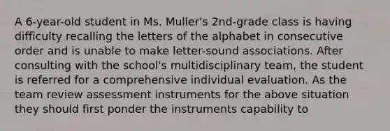 A 6-year-old student in Ms. Muller's 2nd-grade class is having difficulty recalling the letters of the alphabet in consecutive order and is unable to make letter-sound associations. After consulting with the school's multidisciplinary team, the student is referred for a comprehensive individual evaluation. As the team review assessment instruments for the above situation they should first ponder the instruments capability to