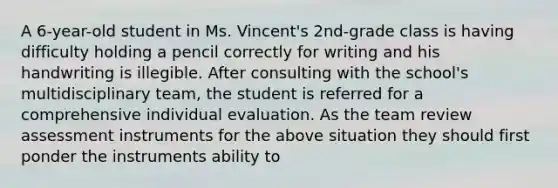 A 6-year-old student in Ms. Vincent's 2nd-grade class is having difficulty holding a pencil correctly for writing and his handwriting is illegible. After consulting with the school's multidisciplinary team, the student is referred for a comprehensive individual evaluation. As the team review assessment instruments for the above situation they should first ponder the instruments ability to