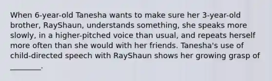 When 6-year-old Tanesha wants to make sure her 3-year-old brother, RayShaun, understands something, she speaks more slowly, in a higher-pitched voice than usual, and repeats herself more often than she would with her friends. Tanesha's use of child-directed speech with RayShaun shows her growing grasp of ________.